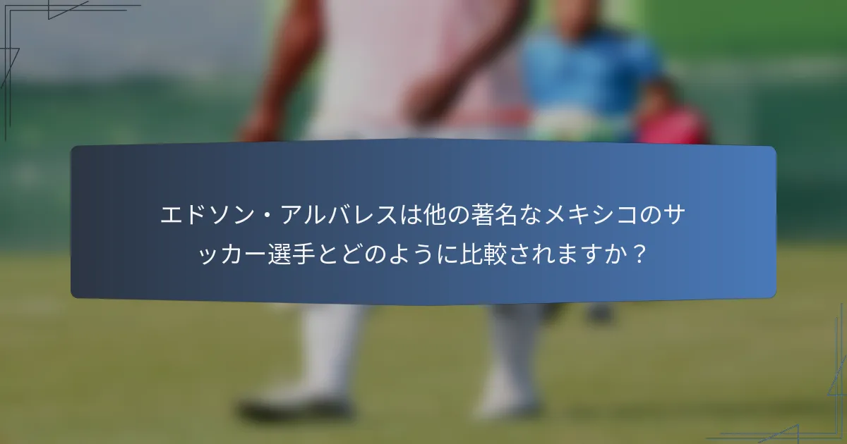 エドソン・アルバレスは他の著名なメキシコのサッカー選手とどのように比較されますか？