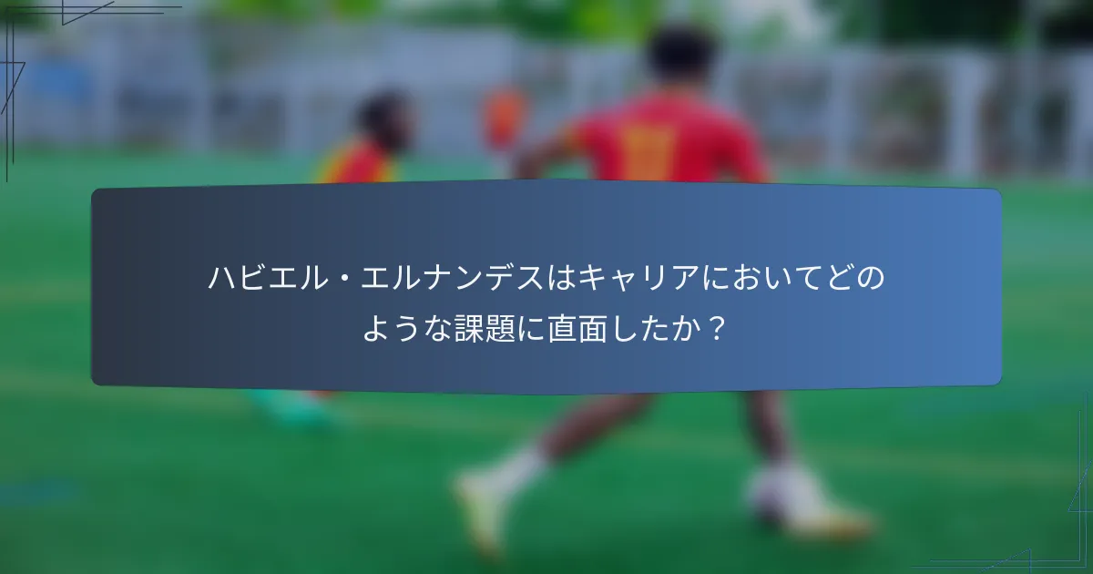 ハビエル・エルナンデスはキャリアにおいてどのような課題に直面したか？