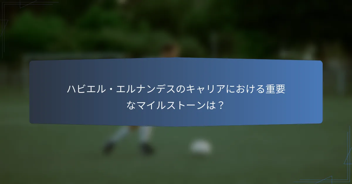 ハビエル・エルナンデスのキャリアにおける重要なマイルストーンは？