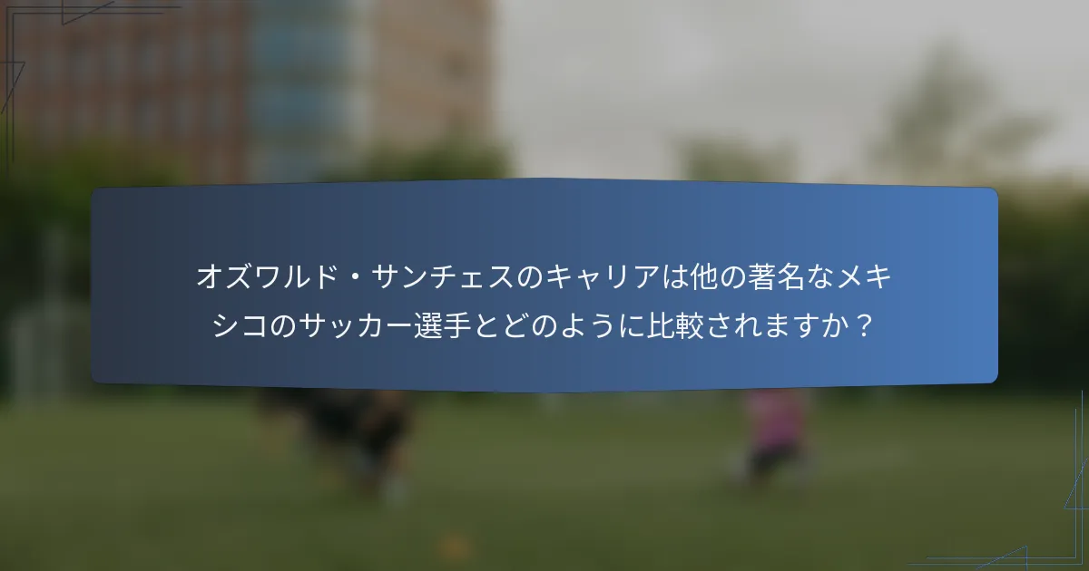 オズワルド・サンチェスのキャリアは他の著名なメキシコのサッカー選手とどのように比較されますか？
