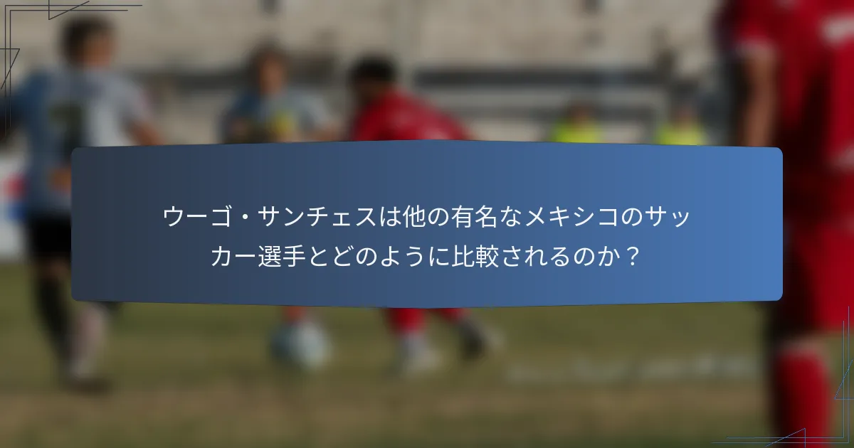ウーゴ・サンチェスは他の有名なメキシコのサッカー選手とどのように比較されるのか？